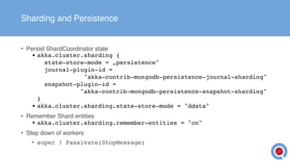 Sharding and Persistence
• Persist ShardCoordinator state
• akka.cluster.sharding { 
state-store-mode = „persistence" 
journal-plugin-id =  
"akka-contrib-mongodb-persistence-journal-sharding" 
snapshot-plugin-id =  
"akka-contrib-mongodb-persistence-snapshot-sharding" 
}
• akka.cluster.sharding.state-store-mode = "ddata"
• Remember Shard entities
• akka.cluster.sharding.remember-entities = "on"
• Step down of workers
• super ! Passivate(StopMessage)
 