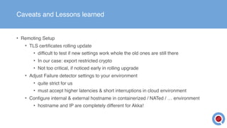 Caveats and Lessons learned
• Remoting Setup
• TLS certificates rolling update
• difficult to test if new settings work whole the old ones are still there
• In our case: export restricted crypto
• Not too critical, if noticed early in rolling upgrade
• Adjust Failure detector settings to your environment
• quite strict for us
• must accept higher latencies & short interruptions in cloud environment
• Configure internal & external hostname in containerized / NATed / … environment
• hostname and IP are completely different for Akka!
 