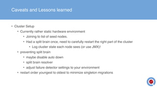 Caveats and Lessons learned
• Cluster Setup
• Currently rather static hardware environment
• Joining to list of seed nodes.
• Had a split brain once, need to carefully restart the right part of the cluster
• Log cluster state each node sees (or use JMX)!
• preventing split brain
• maybe disable auto down
• split brain resolver
• adjust failure detector settings to your environment
• restart order youngest to oldest to minimize singleton migrations
 