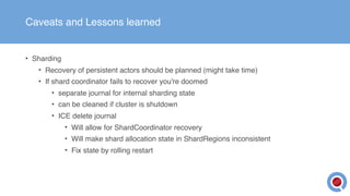 Caveats and Lessons learned
• Sharding
• Recovery of persistent actors should be planned (might take time)
• If shard coordinator fails to recover you're doomed
• separate journal for internal sharding state
• can be cleaned if cluster is shutdown
• ICE delete journal
• Will allow for ShardCoordinator recovery
• Will make shard allocation state in ShardRegions inconsistent
• Fix state by rolling restart
 