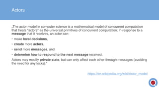 Actors
„The actor model in computer science is a mathematical model of concurrent computation
that treats "actors" as the universal primitives of concurrent computation. In response to a
message that it receives, an actor can:
• make local decisions,
• create more actors,
• send more messages, and
• determine how to respond to the next message received.
Actors may modify private state, but can only affect each other through messages (avoiding
the need for any locks).“
https://en.wikipedia.org/wiki/Actor_model
 