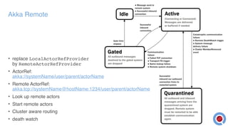 Akka Remote
• replace LocalActorRefProvider  
by RemoteActorRefProvider
• ActorRef:  
akka://systemName/user/parent/actorName
• Remote ActorRef:  
akka.tcp://systemName@hostName:1234/user/parent/actorName
• Look up remote actors
• Start remote actors
• Cluster aware routing
• death watch
 