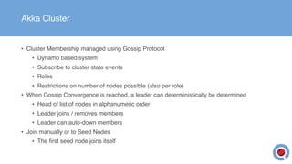 Akka Cluster
• Cluster Membership managed using Gossip Protocol
• Dynamo based system
• Subscribe to cluster state events
• Roles
• Restrictions on number of nodes possible (also per role)
• When Gossip Convergence is reached, a leader can deterministically be determined
• Head of list of nodes in alphanumeric order
• Leader joins / removes members
• Leader can auto-down members
• Join manually or to Seed Nodes
• The first seed node joins itself
 