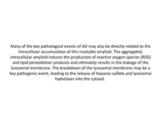 Many of the key pathological events of AD may also be directly related to the
intracellular accumulation of this insoluble amyloid. The aggregated,
intracellular amyloid induces the production of reactive oxygen species (ROS)
and lipid peroxidation products and ultimately results in the leakage of the
lysosomal membrane. The breakdown of the lysosomal membrane may be a
key pathogenic event, leading to the release of heparan sulfate and lysosomal
hydrolases into the cytosol.

 
