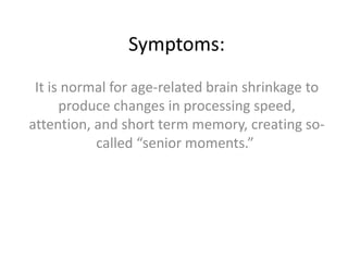 Symptoms:
It is normal for age-related brain shrinkage to
produce changes in processing speed,
attention, and short term memory, creating socalled “senior moments.”

 