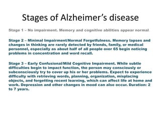 Stages of Alzheimer’s disease
Stage 1 – No impairment. Memory and cognitive abilities appear normal.
Stage 2 – Minimal Impairment/Normal Forgetfulness. Memory lapses and
changes in thinking are rarely detected by friends, family, or medical
personnel, especially as about half of all people over 65 begin noticing
problems in concentration and word recall.
Stage 3 – Early Confusional/Mild Cognitive Impairment. While subtle
difficulties begin to impact function, the person may consciously or
subconsciously try to cover up his or her problems. Expect to experience
difficulty with retrieving words, planning, organization, misplacing
objects, and forgetting recent learning, which can affect life at home and
work. Depression and other changes in mood can also occur. Duration: 2
to 7 years.

 