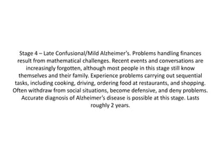 Stage 4 – Late Confusional/Mild Alzheimer’s. Problems handling finances
result from mathematical challenges. Recent events and conversations are
increasingly forgotten, although most people in this stage still know
themselves and their family. Experience problems carrying out sequential
tasks, including cooking, driving, ordering food at restaurants, and shopping.
Often withdraw from social situations, become defensive, and deny problems.
Accurate diagnosis of Alzheimer’s disease is possible at this stage. Lasts
roughly 2 years.

 