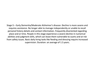 Stage 5 – Early Dementia/Moderate Alzheimer’s disease. Decline is more severe and
requires assistance. No longer able to manage independently or unable to recall
personal history details and contact information. Frequently disoriented regarding
place and or time. People in this stage experience a severe decline in numerical
abilities and judgment skills, which can leave them vulnerable to scams and at risk
from safety issues. Basic daily living tasks like feeding and dressing require increased
supervision. Duration: an average of 1.5 years.

 