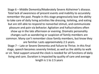 Stage 6 – Middle Dementia/Moderately Severe Alzheimer’s disease.
Total lack of awareness of present events and inability to accurately
remember the past. People in this stage progressively lose the ability
to take care of daily living activities like dressing, toileting, and eating
but are still able to respond to nonverbal stimuli, and communicate
pleasure and pain via behavior. Agitation and hallucinations often
show up in the late afternoon or evening. Dramatic personality
changes such as wandering or suspicion of family members are
common. Many can’t remember close family members, but know they
are familiar. Lasts approximately 2.5 years.
Stage 7 – Late or Severe Dementia and Failure to Thrive. In this final
stage, speech becomes severely limited, as well as the ability to walk
or sit. Total support around the clock is needed for all functions of daily
living and care. Duration is impacted by quality of care and average
length is 1 to 2.5 years

 