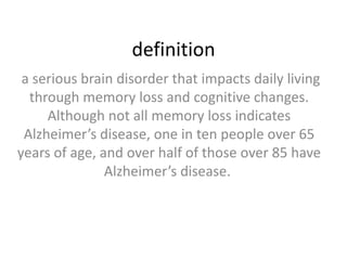 definition
a serious brain disorder that impacts daily living
through memory loss and cognitive changes.
Although not all memory loss indicates
Alzheimer’s disease, one in ten people over 65
years of age, and over half of those over 85 have
Alzheimer’s disease.

 