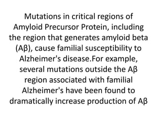 Mutations in critical regions of
Amyloid Precursor Protein, including
the region that generates amyloid beta
(Aβ), cause familial susceptibility to
Alzheimer's disease.For example,
several mutations outside the Aβ
region associated with familial
Alzheimer's have been found to
dramatically increase production of Aβ

 