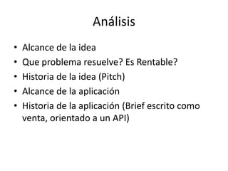 Análisis
• Alcance de la idea
• Que problema resuelve? Es Rentable?
• Historia de la idea (Pitch)
• Alcance de la aplicación
• Historia de la aplicación (Brief escrito como
venta, orientado a un API)