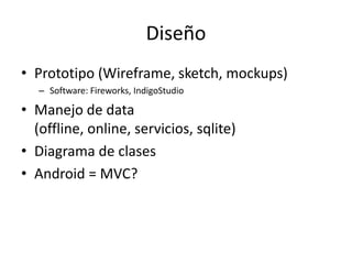 Diseño
• Prototipo (Wireframe, sketch, mockups)
– Software: Fireworks, IndigoStudio
• Manejo de data
(offline, online, servicios, sqlite)
• Diagrama de clases
• Android = MVC?