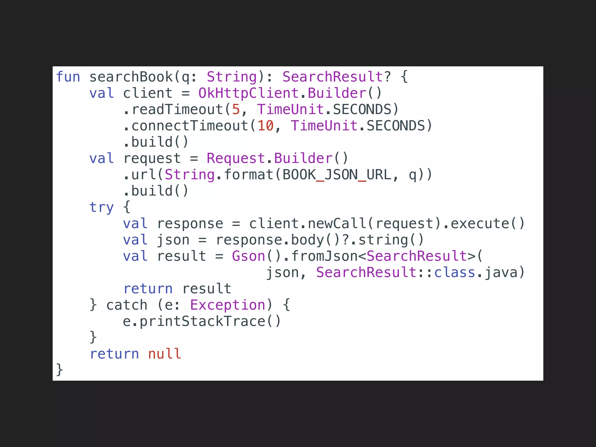 fun searchBook(q: String): SearchResult? {
val client = OkHttpClient.Builder()
.readTimeout(5, TimeUnit.SECONDS)
.connectTimeout(10, TimeUnit.SECONDS)
.build()
val request = Request.Builder()
.url(String.format(BOOK_JSON_URL, q))
.build()
try {
val response = client.newCall(request).execute()
val json = response.body()?.string()
val result = Gson().fromJson<SearchResult>(
json, SearchResult::class.java)
return result
} catch (e: Exception) {
e.printStackTrace()
}
return null
}
 