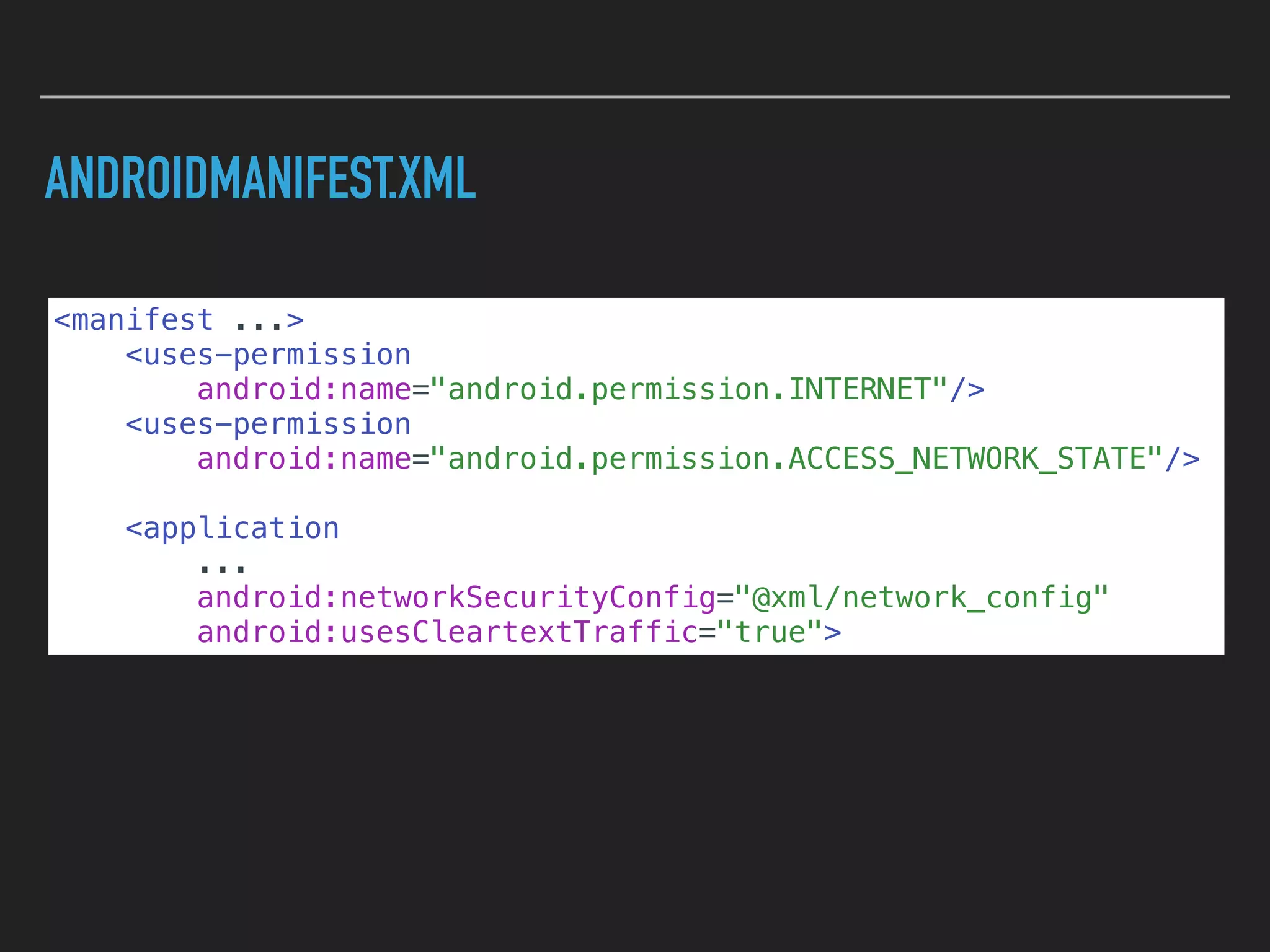 ANDROIDMANIFEST.XML
<manifest ...>
<uses-permission
android:name="android.permission.INTERNET"/>
<uses-permission
android:name="android.permission.ACCESS_NETWORK_STATE"/>
<application
...
android:networkSecurityConfig="@xml/network_config"
android:usesCleartextTraffic="true">
 
