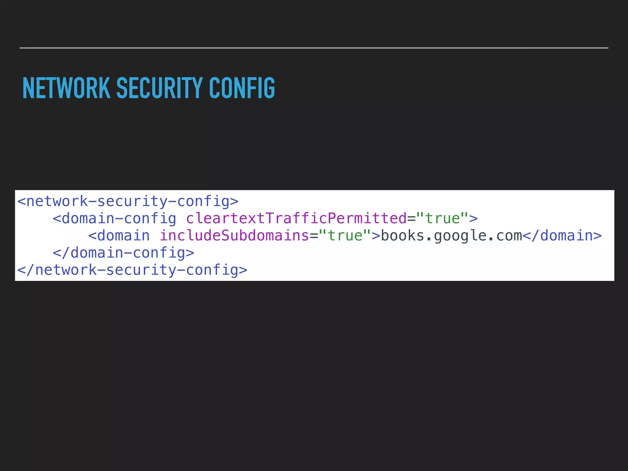 NETWORK SECURITY CONFIG
<network-security-config>
<domain-config cleartextTrafficPermitted="true">
<domain includeSubdomains="true">books.google.com</domain>
</domain-config>
</network-security-config>
 
