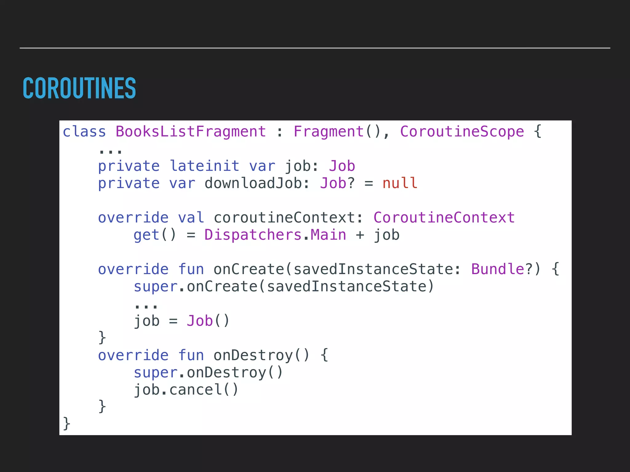 COROUTINES
class BooksListFragment : Fragment(), CoroutineScope {
...
private lateinit var job: Job
private var downloadJob: Job? = null
override val coroutineContext: CoroutineContext
get() = Dispatchers.Main + job
override fun onCreate(savedInstanceState: Bundle?) {
super.onCreate(savedInstanceState)
...
job = Job()
}
override fun onDestroy() {
super.onDestroy()
job.cancel()
}
}
 