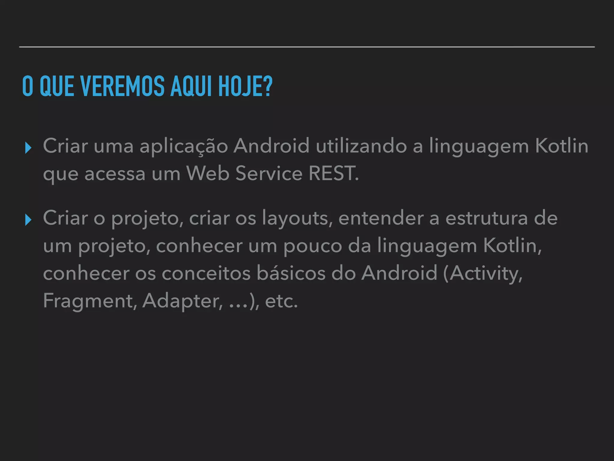 O QUE VEREMOS AQUI HOJE?
▸ Criar uma aplicação Android utilizando a linguagem Kotlin
que acessa um Web Service REST.
▸ Criar o projeto, criar os layouts, entender a estrutura de
um projeto, conhecer um pouco da linguagem Kotlin,
conhecer os conceitos básicos do Android (Activity,
Fragment, Adapter, …), etc.
 