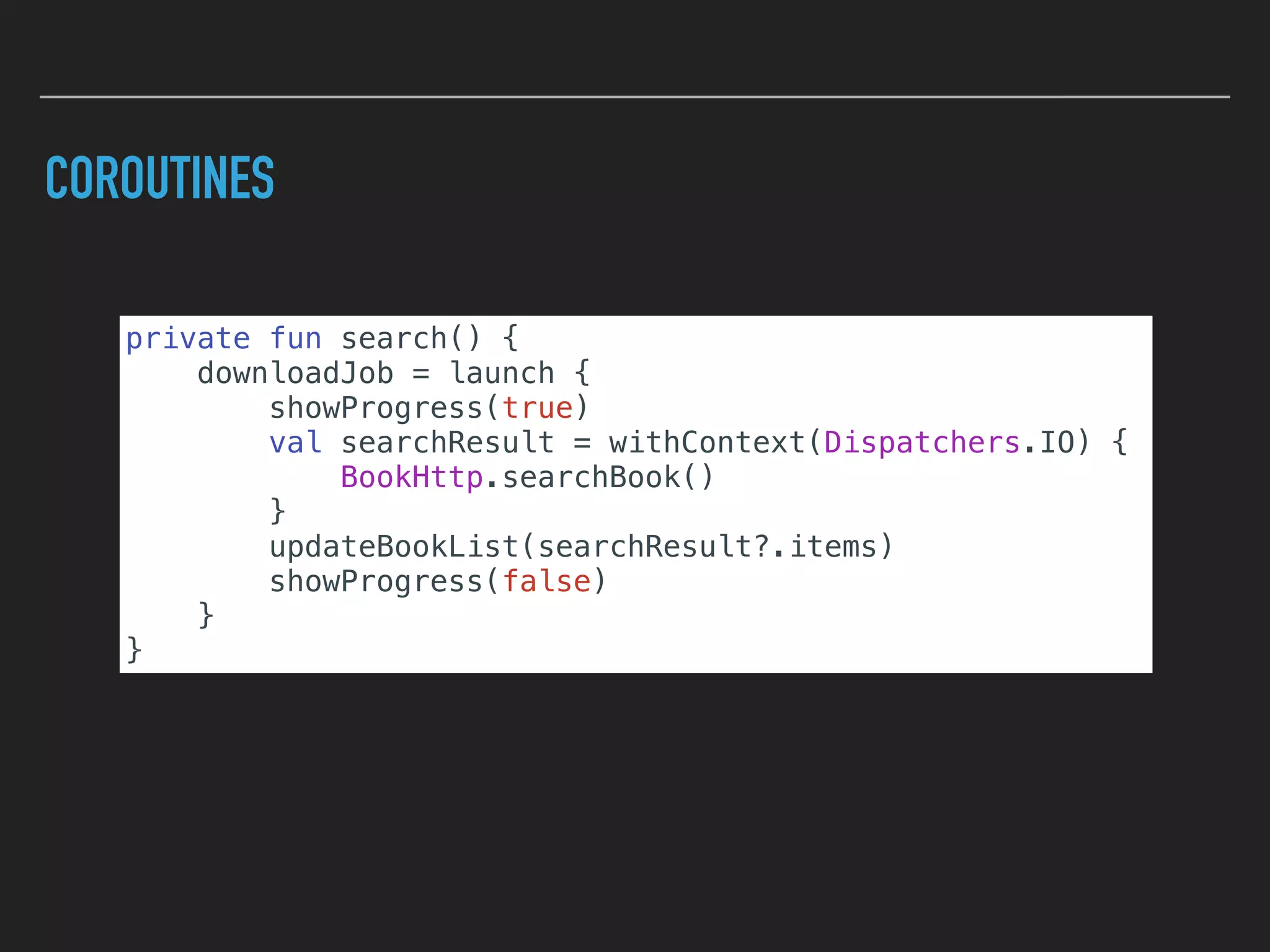COROUTINES
private fun search() {
downloadJob = launch {
showProgress(true)
val searchResult = withContext(Dispatchers.IO) {
BookHttp.searchBook()
}
updateBookList(searchResult?.items)
showProgress(false)
}
}
 