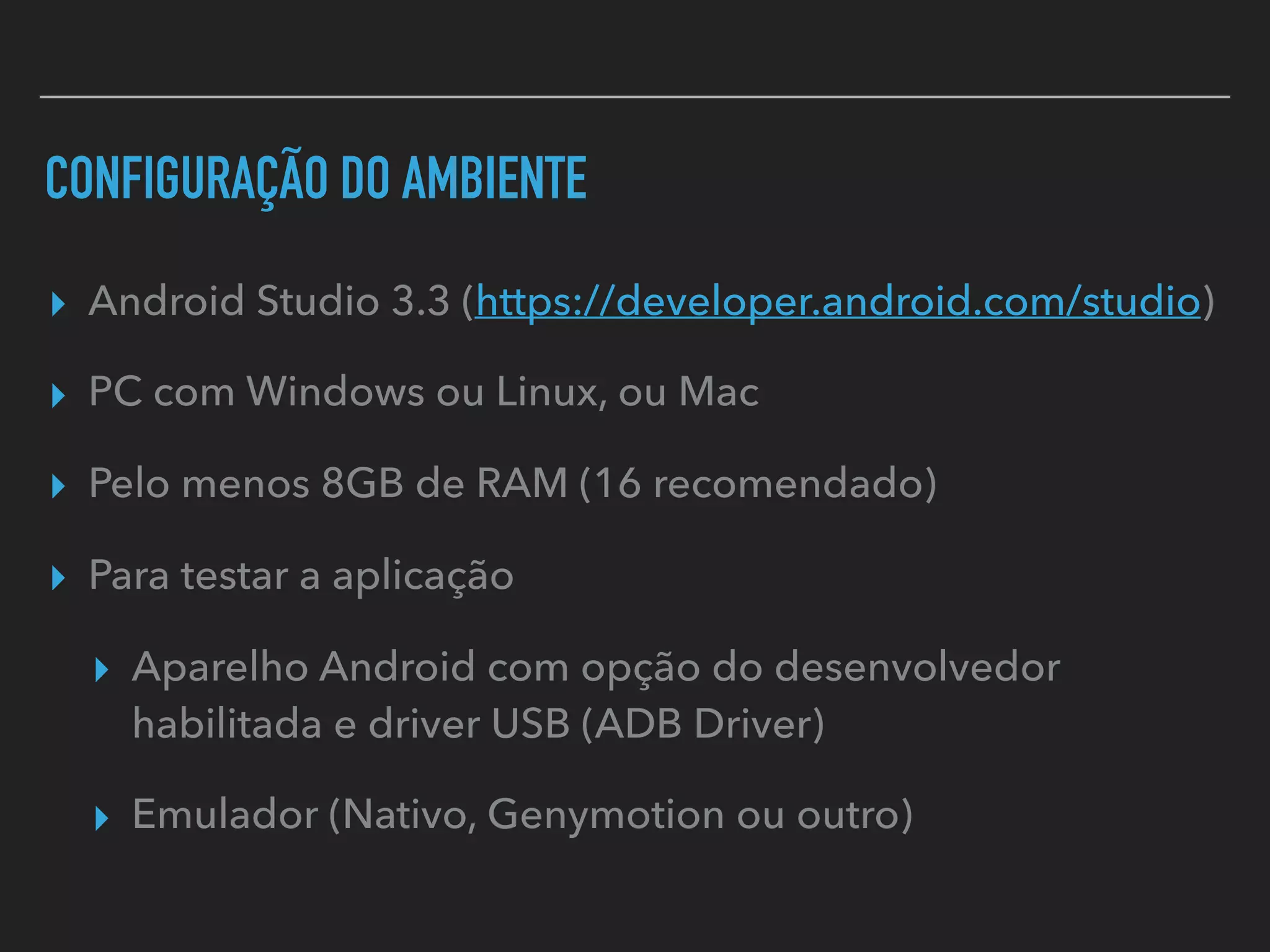 CONFIGURAÇÃO DO AMBIENTE
▸ Android Studio 3.3 (https://developer.android.com/studio)
▸ PC com Windows ou Linux, ou Mac
▸ Pelo menos 8GB de RAM (16 recomendado)
▸ Para testar a aplicação
▸ Aparelho Android com opção do desenvolvedor
habilitada e driver USB (ADB Driver)
▸ Emulador (Nativo, Genymotion ou outro)
 