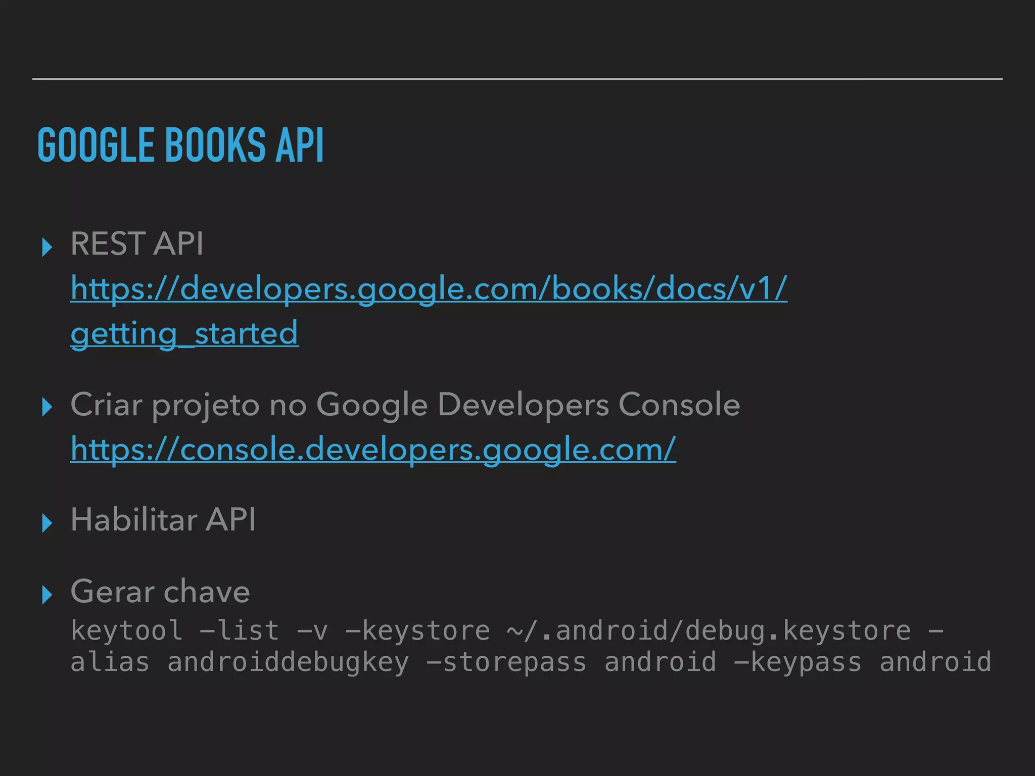GOOGLE BOOKS API
▸ REST API 
https://developers.google.com/books/docs/v1/
getting_started
▸ Criar projeto no Google Developers Console 
https://console.developers.google.com/
▸ Habilitar API
▸ Gerar chave 
keytool -list -v -keystore ~/.android/debug.keystore -
alias androiddebugkey -storepass android -keypass android
 