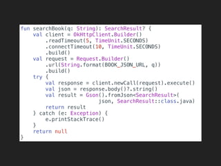 fun searchBook(q: String): SearchResult? {
val client = OkHttpClient.Builder()
.readTimeout(5, TimeUnit.SECONDS)
.connectTimeout(10, TimeUnit.SECONDS)
.build()
val request = Request.Builder()
.url(String.format(BOOK_JSON_URL, q))
.build()
try {
val response = client.newCall(request).execute()
val json = response.body()?.string()
val result = Gson().fromJson<SearchResult>(
json, SearchResult::class.java)
return result
} catch (e: Exception) {
e.printStackTrace()
}
return null
}
 