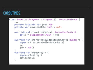 COROUTINES
class BooksListFragment : Fragment(), CoroutineScope {
...
private lateinit var job: Job
private var downloadJob: Job? = null
override val coroutineContext: CoroutineContext
get() = Dispatchers.Main + job
override fun onCreate(savedInstanceState: Bundle?) {
super.onCreate(savedInstanceState)
...
job = Job()
}
override fun onDestroy() {
super.onDestroy()
job.cancel()
}
}
 