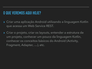 O QUE VEREMOS AQUI HOJE?
▸ Criar uma aplicação Android utilizando a linguagem Kotlin
que acessa um Web Service REST.
▸ Criar o projeto, criar os layouts, entender a estrutura de
um projeto, conhecer um pouco da linguagem Kotlin,
conhecer os conceitos básicos do Android (Activity,
Fragment, Adapter, …), etc.
 