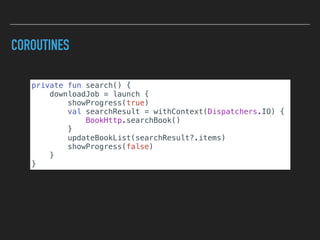 COROUTINES
private fun search() {
downloadJob = launch {
showProgress(true)
val searchResult = withContext(Dispatchers.IO) {
BookHttp.searchBook()
}
updateBookList(searchResult?.items)
showProgress(false)
}
}
 