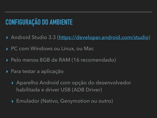 CONFIGURAÇÃO DO AMBIENTE
▸ Android Studio 3.3 (https://developer.android.com/studio)
▸ PC com Windows ou Linux, ou Mac
▸ Pelo menos 8GB de RAM (16 recomendado)
▸ Para testar a aplicação
▸ Aparelho Android com opção do desenvolvedor
habilitada e driver USB (ADB Driver)
▸ Emulador (Nativo, Genymotion ou outro)
 