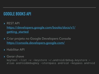 GOOGLE BOOKS API
▸ REST API 
https://developers.google.com/books/docs/v1/
getting_started
▸ Criar projeto no Google Developers Console 
https://console.developers.google.com/
▸ Habilitar API
▸ Gerar chave 
keytool -list -v -keystore ~/.android/debug.keystore -
alias androiddebugkey -storepass android -keypass android
 