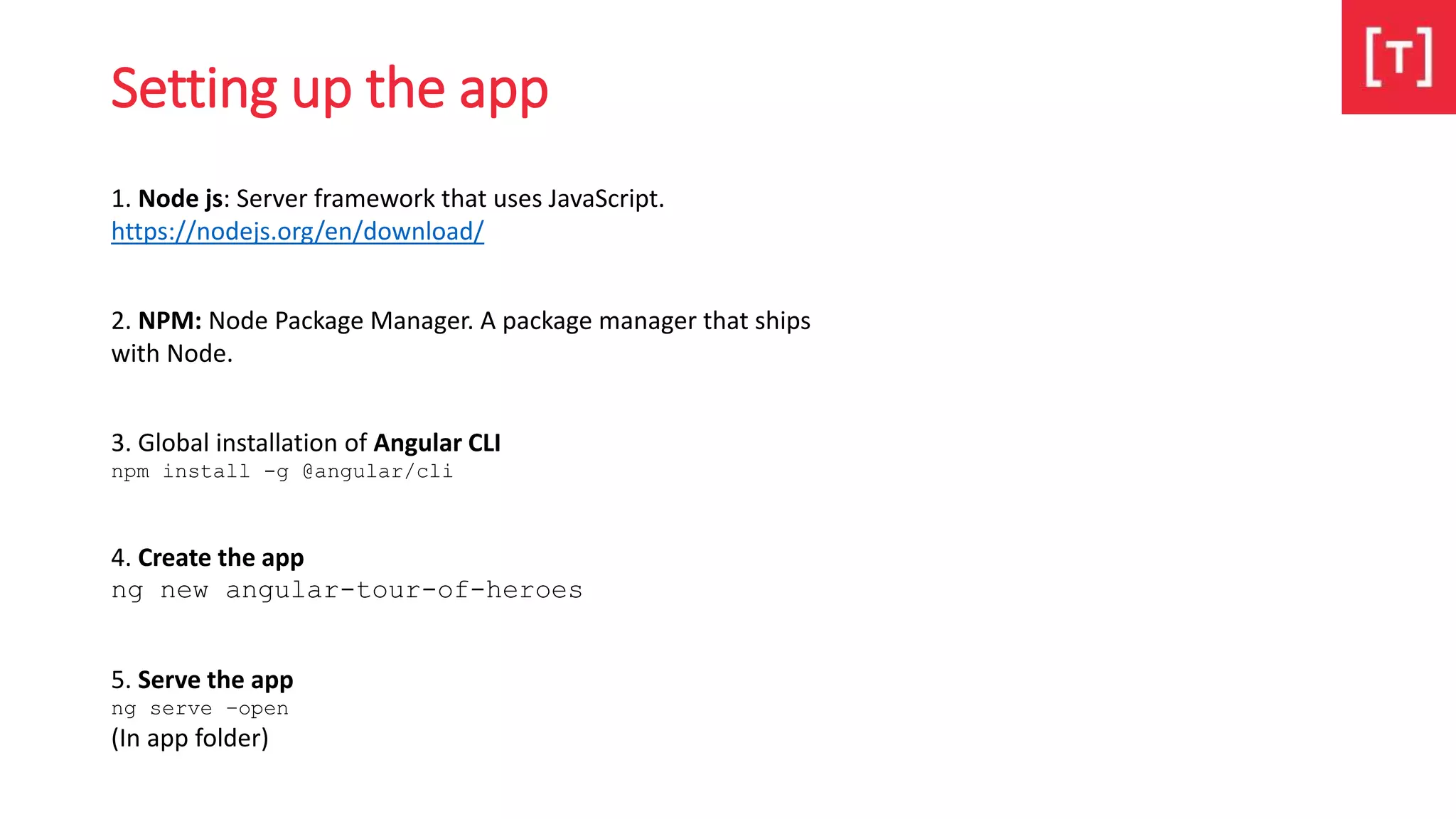 Setting up the app
1. Node js: Server framework that uses JavaScript.
https://nodejs.org/en/download/
2. NPM: Node Package Manager. A package manager that ships
with Node.
3. Global installation of Angular CLI
npm install -g @angular/cli
4. Create the app
ng new angular-tour-of-heroes
5. Serve the app
ng serve –open
(In app folder)
 