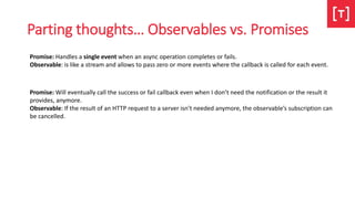 Parting thoughts… Observables vs. Promises
Promise: Handles a single event when an async operation completes or fails.
Observable: is like a stream and allows to pass zero or more events where the callback is called for each event.
Promise: Will eventually call the success or fail callback even when I don’t need the notification or the result it
provides, anymore.
Observable: If the result of an HTTP request to a server isn’t needed anymore, the observable’s subscription can
be cancelled.
 