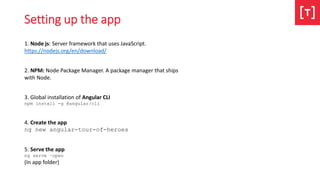 Setting up the app
1. Node js: Server framework that uses JavaScript.
https://nodejs.org/en/download/
2. NPM: Node Package Manager. A package manager that ships
with Node.
3. Global installation of Angular CLI
npm install -g @angular/cli
4. Create the app
ng new angular-tour-of-heroes
5. Serve the app
ng serve –open
(In app folder)
 