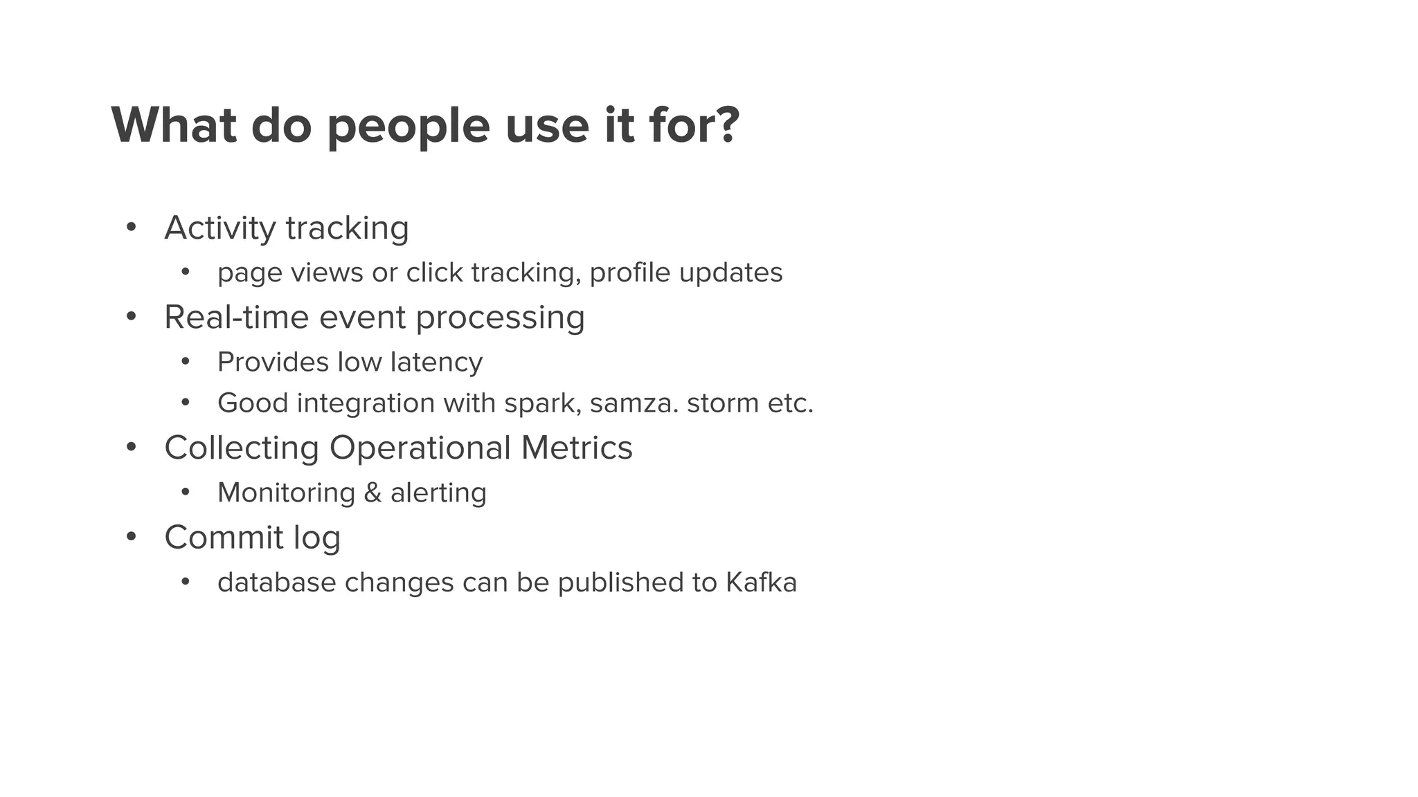 What do people use it for?
• Activity tracking
• page views or click tracking, profile updates
• Real-time event processing
• Provides low latency
• Good integration with spark, samza. storm etc.
• Collecting Operational Metrics
• Monitoring & alerting
• Commit log
• database changes can be published to Kafka
 