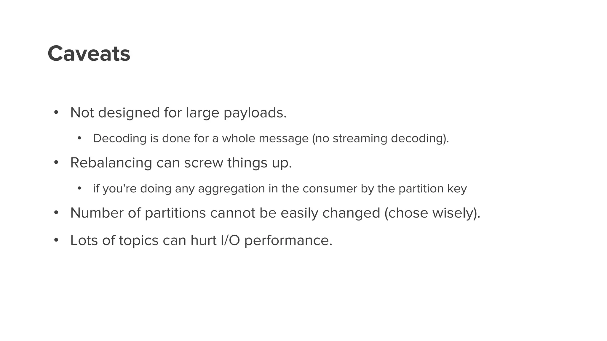 Caveats
• Not designed for large payloads.
• Decoding is done for a whole message (no streaming decoding).
• Rebalancing can screw things up.
• if you're doing any aggregation in the consumer by the partition key
• Number of partitions cannot be easily changed (chose wisely).
• Lots of topics can hurt I/O performance.
 