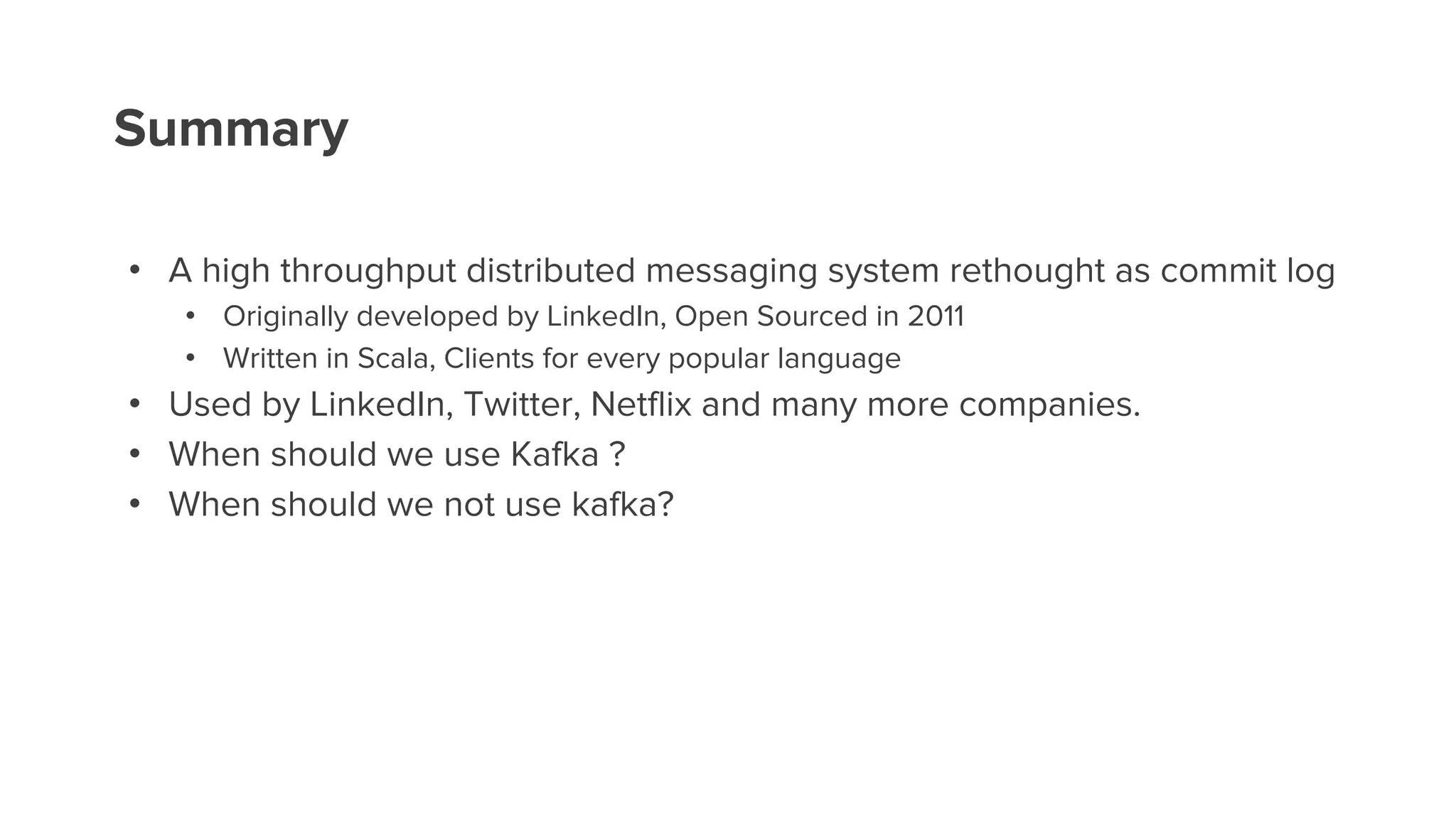 Summary
• A high throughput distributed messaging system rethought as commit log
• Originally developed by LinkedIn, Open Sourced in 2011
• Written in Scala, Clients for every popular language
• Used by LinkedIn, Twitter, Netflix and many more companies.
• When should we use Kafka ?
• When should we not use kafka?
 