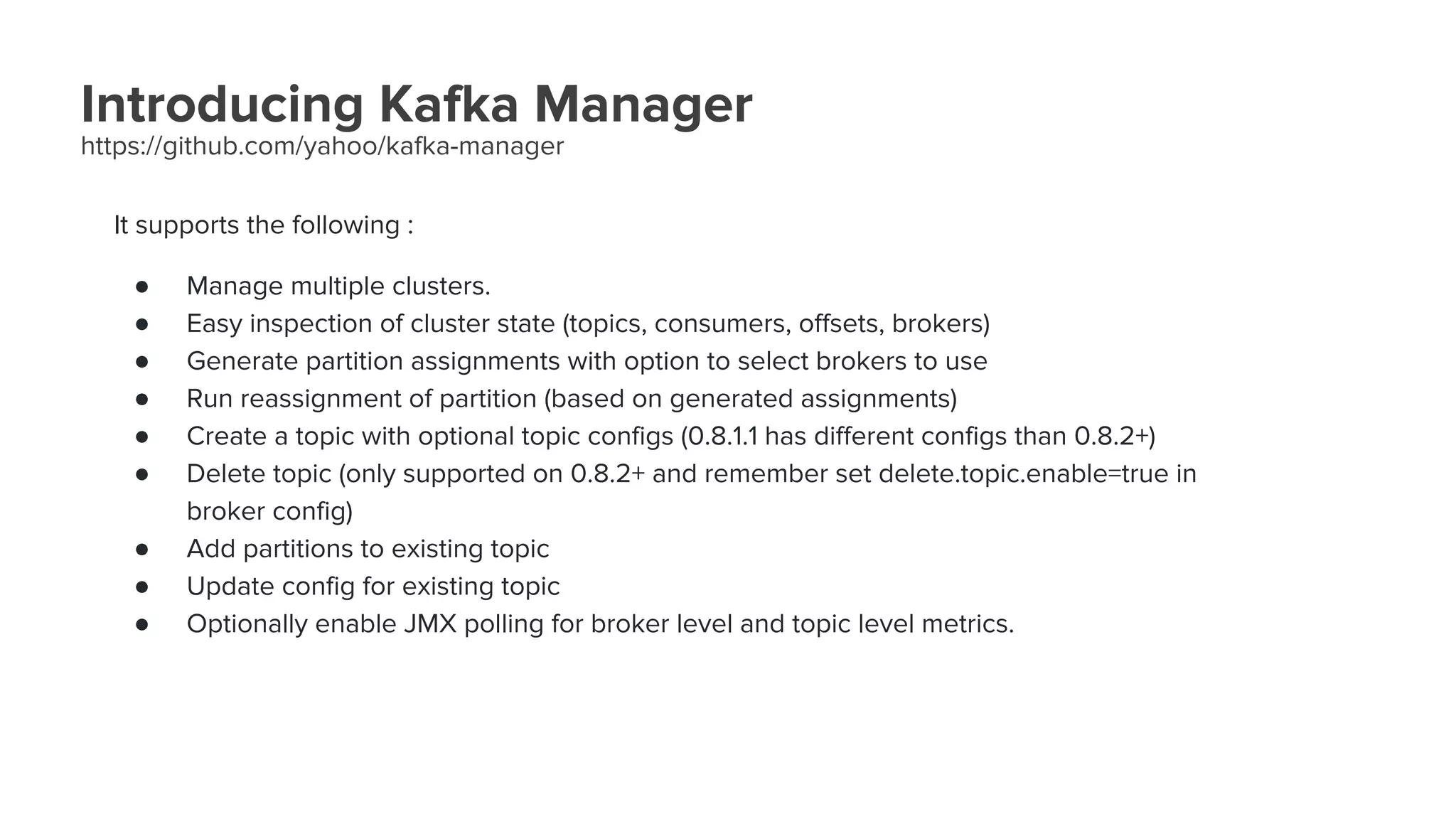 Introducing Kafka Manager
https://github.com/yahoo/kafka-manager
It supports the following :
● Manage multiple clusters.
● Easy inspection of cluster state (topics, consumers, offsets, brokers)
● Generate partition assignments with option to select brokers to use
● Run reassignment of partition (based on generated assignments)
● Create a topic with optional topic configs (0.8.1.1 has different configs than 0.8.2+)
● Delete topic (only supported on 0.8.2+ and remember set delete.topic.enable=true in
broker config)
● Add partitions to existing topic
● Update config for existing topic
● Optionally enable JMX polling for broker level and topic level metrics.
 