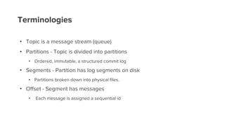 Terminologies
• Topic is a message stream (queue)
• Partitions - Topic is divided into partitions
• Ordered, immutable, a structured commit log
• Segments - Partition has log segments on disk
• Partitions broken down into physical files.
• Offset - Segment has messages
• Each message is assigned a sequential id
 