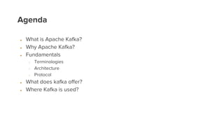Agenda
● What is Apache Kafka?
● Why Apache Kafka?
● Fundamentals
○ Terminologies
○ Architecture
○ Protocol
● What does kafka offer?
● Where Kafka is used?
 