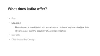 What does kafka offer?
• Fast
• Scalable
• Data streams are partitioned and spread over a cluster of machines to allow data
streams larger than the capability of any single machine
• Durable
• Distributed by Design
 