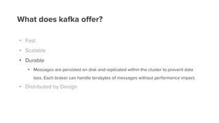 What does kafka offer?
• Fast
• Scalable
• Durable
• Messages are persisted on disk and replicated within the cluster to prevent data
loss. Each broker can handle terabytes of messages without performance impact.
• Distributed by Design
 