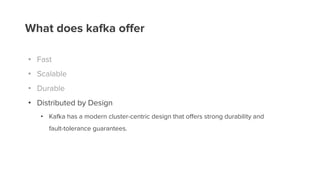 What does kafka offer
• Fast
• Scalable
• Durable
• Distributed by Design
• Kafka has a modern cluster-centric design that oﬀers strong durability and
fault-tolerance guarantees.
 