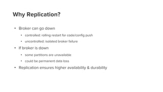 Why Replication?
• Broker can go down
• controlled: rolling restart for code/config push
• uncontrolled: isolated broker failure
• If broker is down
• some partitions are unavailable
• could be permanent data loss
• Replication ensures higher availability & durability
 