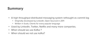 Summary
• A high throughput distributed messaging system rethought as commit log
• Originally developed by LinkedIn, Open Sourced in 2011
• Written in Scala, Clients for every popular language
• Used by LinkedIn, Twitter, Netflix and many more companies.
• When should we use Kafka ?
• When should we not use kafka?
 