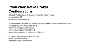#Default Partitions and Replication Factor for Kafka Topics
num.partitions=10
default.replication.factor=2
#Controlled shutdown for the proper shutdown of Kafka Broker for maintenance.
num.recovery.threads.per.data.dir=4
controlled.shutdown.enable=true
controlled.shutdown.max.retries=5
controlled.shutdown.retry.backoff.ms=60000
#Creation and Deletion of Kafka Topics
delete.topic.enable=true
auto.create.topics.enable=true
Production Kafka Broker
Configurations
 