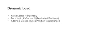 Dynamic Load
• Kafka Scales Horizontally
• For a topic, Kafka has N (Replicated Partitions)
• Adding a Broker causes Partition to rebalanced
 