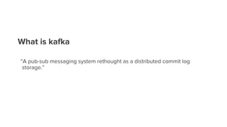 What is kafka
“A pub-sub messaging system rethought as a distributed commit log
storage.”
 
