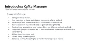 Introducing Kafka Manager
https://github.com/yahoo/kafka-manager
It supports the following :
● Manage multiple clusters.
● Easy inspection of cluster state (topics, consumers, offsets, brokers)
● Generate partition assignments with option to select brokers to use
● Run reassignment of partition (based on generated assignments)
● Create a topic with optional topic configs (0.8.1.1 has different configs than 0.8.2+)
● Delete topic (only supported on 0.8.2+ and remember set delete.topic.enable=true in
broker config)
● Add partitions to existing topic
● Update config for existing topic
● Optionally enable JMX polling for broker level and topic level metrics.
 