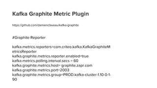 Kafka Graphite Metric Plugin
https://github.com/damienclaveau/kafka-graphite
#Graphite Reporter
kafka.metrics.reporters=com.criteo.kafka.KafkaGraphiteM
etricsReporter
kafka.graphite.metrics.reporter.enabled=true
kafka.metrics.polling.interval.secs = 60
kafka.graphite.metrics.host= graphite.zapr.com
kafka.graphite.metrics.port=2003
kafka.graphite.metrics.group=PROD.kafka-cluster-1.10-0-1-
90
 